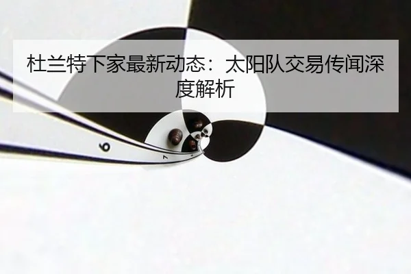 杜兰特下家最新动态：太阳队交易传闻深度解析